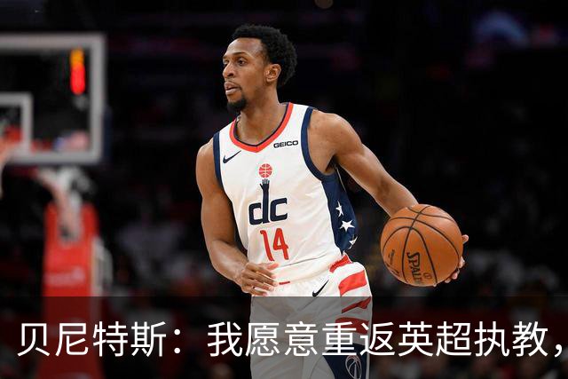 贝尼特斯：我愿意重返英超执教，任何能留在欧洲的联赛都可以